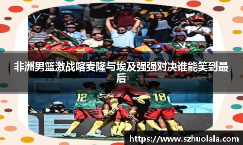 非洲男篮激战喀麦隆与埃及强强对决谁能笑到最后