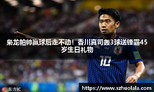 枭龙帕帅赢球后走不动！香川真司轰3球送锋霸45岁生日礼物